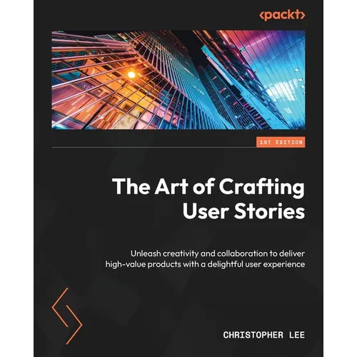 The Art of Crafting User Stories: Unleash creativity and collaboration to deliver high-value products with a delightful user experience