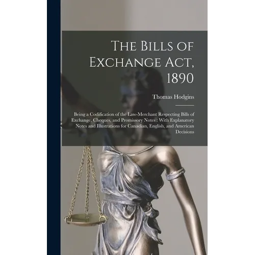The Bills of Exchange Act, 1890: Being a Codification of the Law-Merchant Respecting Bills of Exchange, Cheques, and Promissory Notes: With Explanator