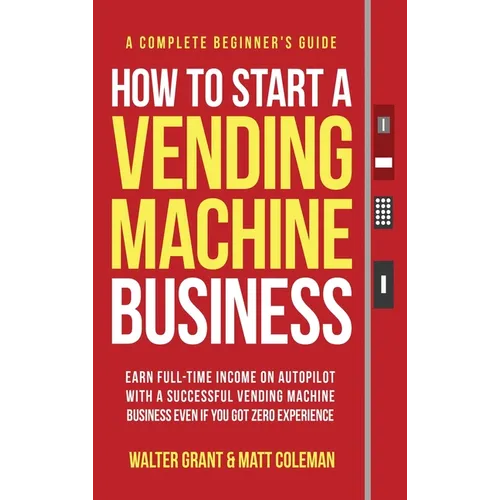 How to Start a Vending Machine Business: Earn Full-Time Income on Autopilot with a Successful Vending Machine Business even if You Got Zero Experience