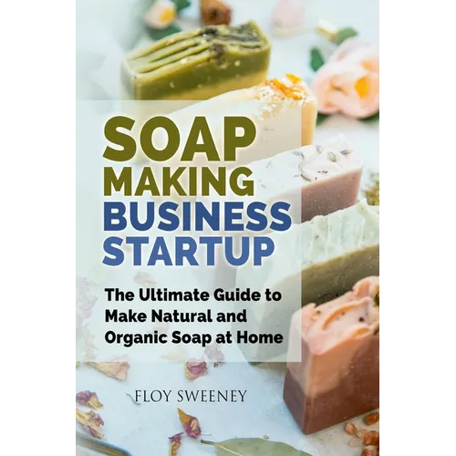 Soap Making Business Startup: The Ultimate Guide to Make Natural and Organic Soap at Home