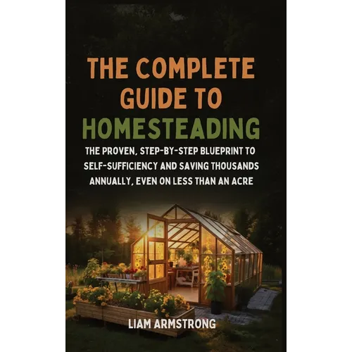 The Complete Guide To Homesteading: The Proven, Step-by-Step Blueprint to Self-Sufficiency and Saving Thousands Annually, Even on Less Than an Acre