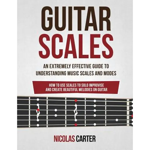 Guitar Scales: An Extremely Effective Guide To Understanding Music Scales And Modes & How To Use Them To Solo, Improvise And Create B