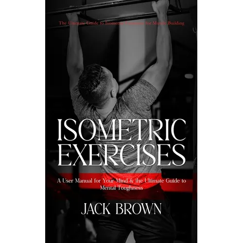Isometric Exercises: The Ultimate Guide to Isometric Exercises for Muscle Building (A User Manual for Your Mind & the Ultimate Guide to Mental Toughne