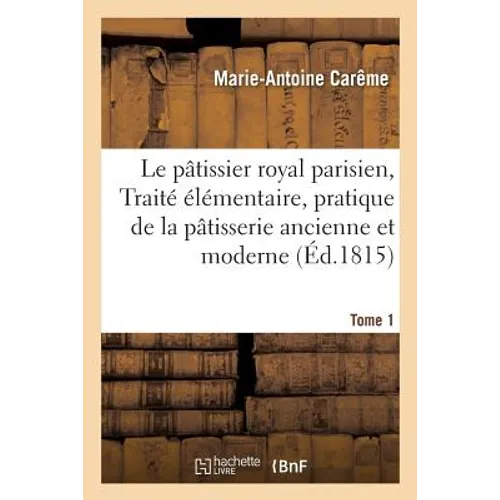 Le Pâtissier Royal Parisien Ou Traité Élémentaire de la Pâtisserie Ancienne Et Moderne Tome 1