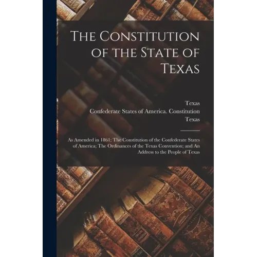 The Constitution of the State of Texas: as Amended in 1861; The Constitution of the Confederate States of America; The Ordinances of the Texas Convent