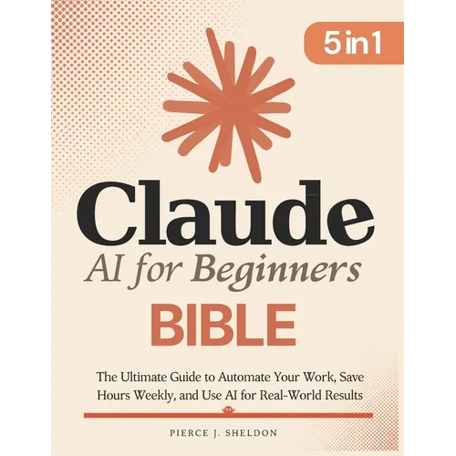 Claude AI for Beginners Bible: [5 in 1] The Ultimate Guide to Automate Your Work, Save Hours Every Week, and Use AI for Real-World Results