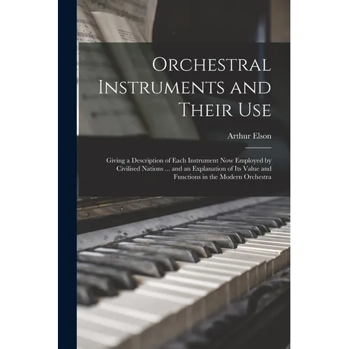 Orchestral Instruments and Their Use: Giving a Description of Each Instrument Now Employed by Civilised Nations ... and an Explanation of Its Value an