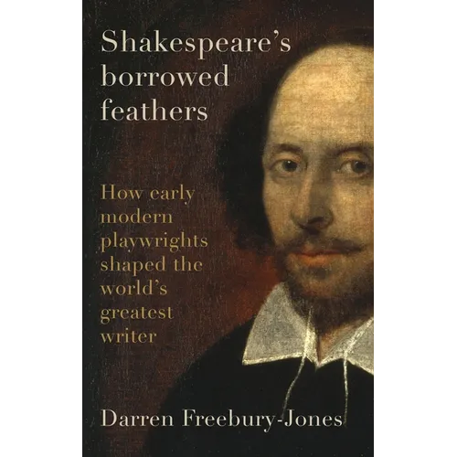 Shakespeare's Borrowed Feathers: How Early Modern Playwrights Shaped the World's Greatest Writer