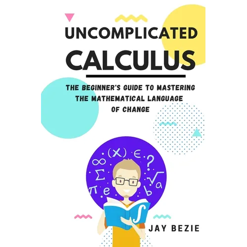 Uncomplicated Calculus: The Beginner's Guide to Mastering the Mathematical Language of Change