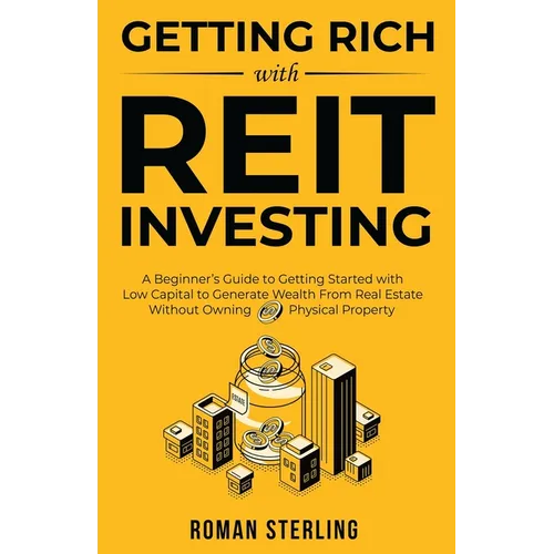 Getting Rich with REIT Investing: A Beginner's Guide to Getting Started with Low Capital to Generate Wealth From Real Estate Without Owning Physical P
