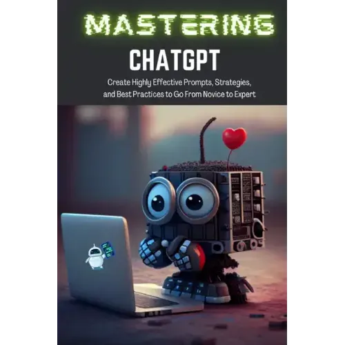 Mastering ChatGPT: Create Highly Effective Prompts, Strategies, and Best Practices to Go From Novice to Expert