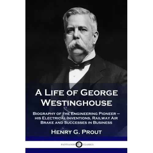 A Life of George Westinghouse: Biography of the Engineering Pioneer - his Electrical Inventions, Railway Air Brake and Successes in Business