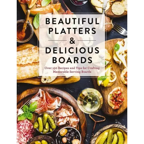 Beautiful Platters and Delicious Boards: Over 150 Recipes and Tips for Crafting Memorable Charcuterie Serving Boards