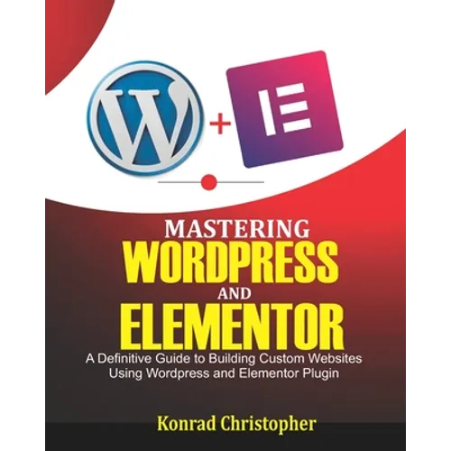Mastering WordPress And Elementor: A Definitive Guide to Building Custom Websites Using WordPress and Elementor Plugin