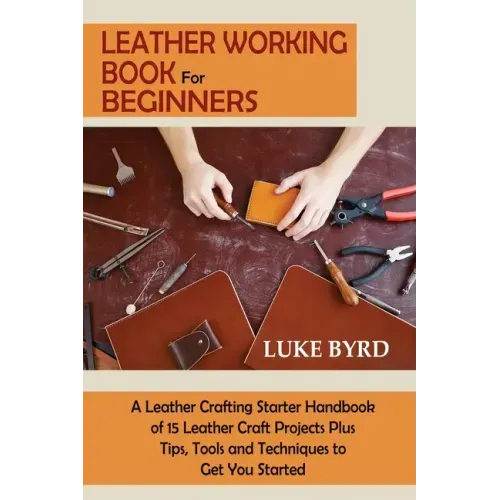 Leather Working Book for Beginners: A Leather Crafting Starter Handbook of 15 Leather Craft Projects Plus Tips, Tools and Techniques to Get You Starte