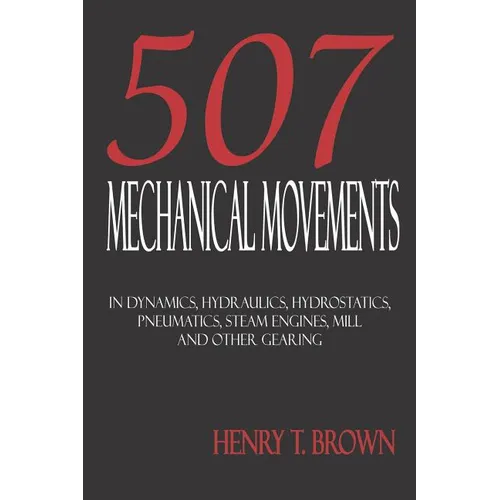 Five Hundred and Seven Mechanical Movements: Dynamics, Hydraulics, Hydrostatics, Pneumatics, Steam Engines, Mill and Other Gearing