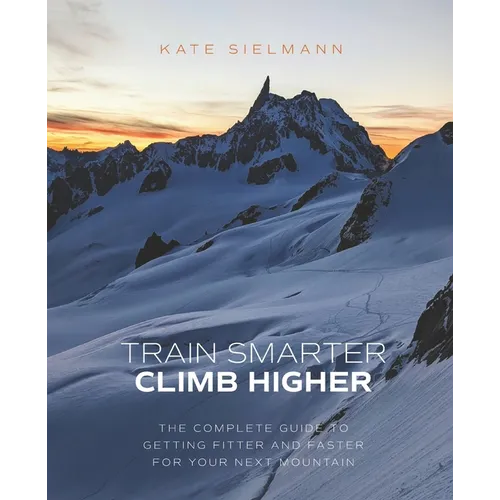 Train Smarter, Climb Higher: The Complete Guide to Getting Fitter and Faster for Your Next Mountain