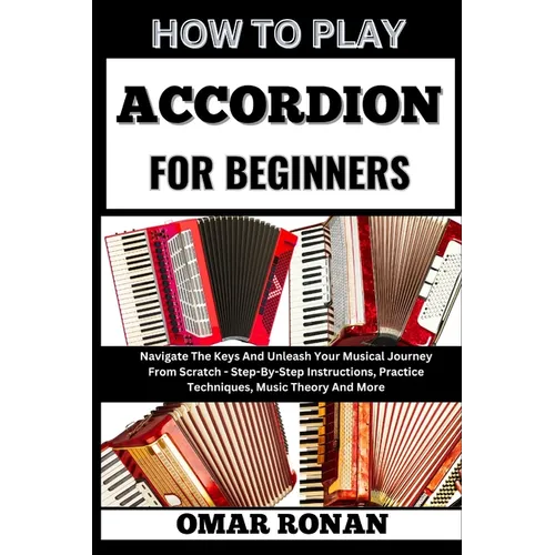 How to Play Accordion for Beginners: Navigate The Keys And Unleash Your Musical Journey From Scratch - Step-By-Step Instructions, Practice Techniques,