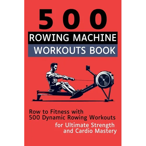 500 Rowing Machine Workouts Book: Row to Fitness with 500 Dynamic Rowing Workouts for Ultimate Strength and Cardio Mastery