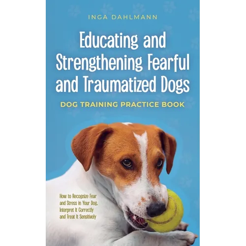 Educating and Strengthening Fearful and Traumatized Dogs: - Dog Training Practice Book - How to Recognize Fear and Stress in Your Dog, Interpret It Co
