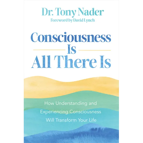 Consciousness Is All There Is: How Understanding and Experiencing Consciousness Will Transform Your Life