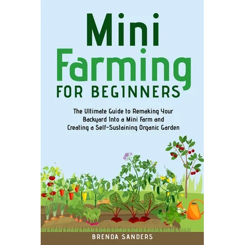 Mini Farming for Beginners: The Ultimate Guide to Remaking Your Backyard Into a Mini Farm and Creating a Self-Sustaining Organic Garden