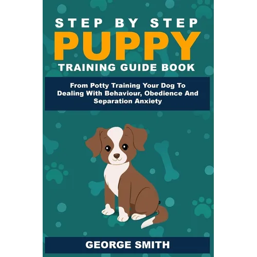 Step By Step Puppy Training Guide Book - From Potty Training Your Dog To Dealing With Behavior, Obedience And Separation Anxiety