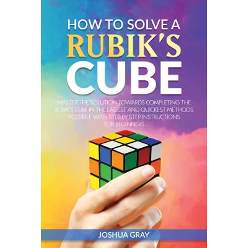 How To Solve A Rubik's Cube: Master The Solution Towards Completing The Rubik's Cube In The Easiest And Quickest Methods Possible With Step By Step In