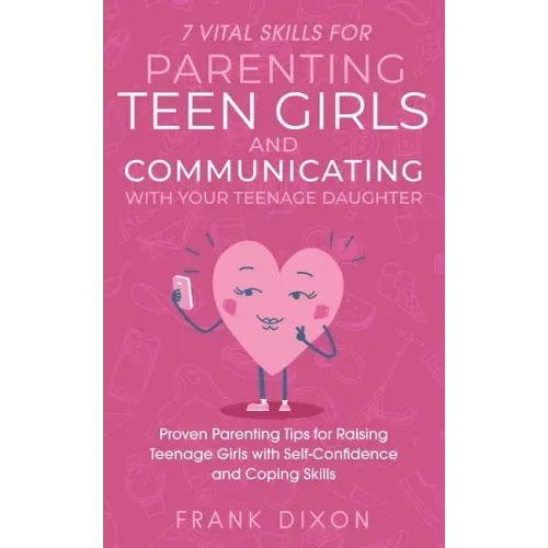 7 Vital Skills for Parenting Teen Girls and Communicating with Your Teenage Daughter: Proven Parenting Tips for Raising Teenage Girls with Self-Confid