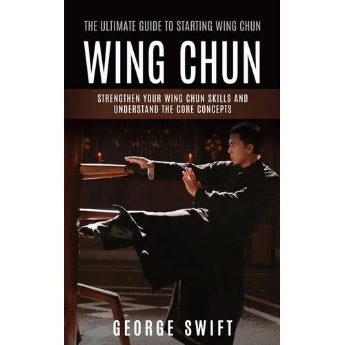 Wing Chun: The Ultimate Guide to Starting Wing Chun (Strengthen Your Wing Chun Skills and Understand the Core Concepts)