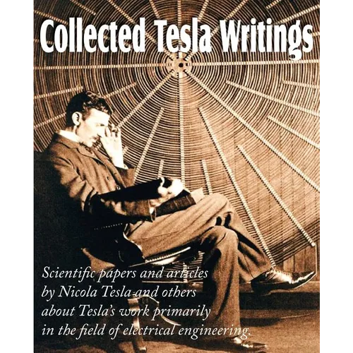Collected Tesla Writings; Scientific Papers and Articles by Tesla and Others about Tesla's Work Primarily in the Field of Electrical Engineering
