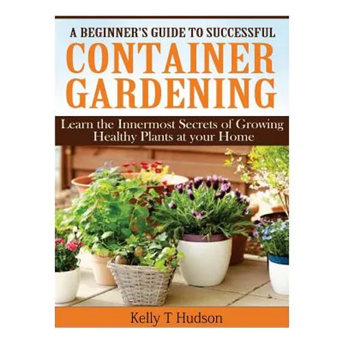 A Beginner's Guide to Successful Container Gardening: Learn the Innermost Secrets of Growing Healthy Plants at your Home