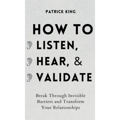 How to Listen, Hear, and Validate: Break Through Invisible Barriers and Transform Your Relationships