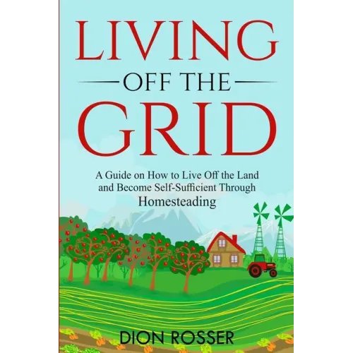 Living off The Grid: A Guide on How to Live Off the Land and Become Self-Sufficient Through Homesteading