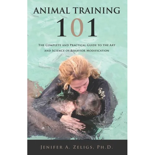 Animal Training 101: The Complete and Practical Guide to the Art and Science of Behavior Modification