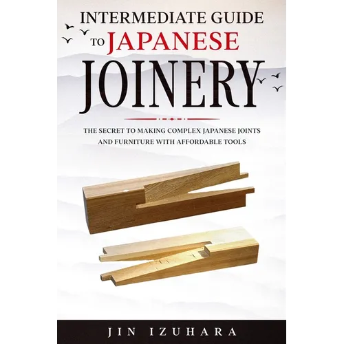 Intermediate Guide to Japanese Joinery: The Secret to Making Complex Japanese Joints and Furniture Using Affordable Tools