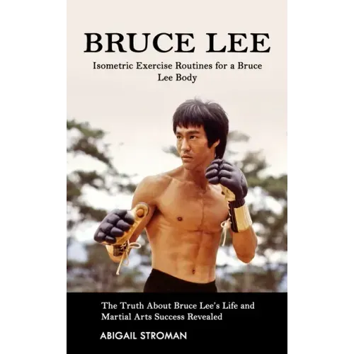 Bruce Lee: Isometric Exercise Routines for a Bruce Lee Body (The Truth About Bruce Lee's Life and Martial Arts Success Revealed)