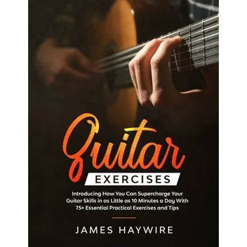 Guitar Exercises: Introducing How You Can Supercharge Your Guitar Skills In as Little as 10 Minutes a Day With 75+ Essential Practical Exercises and T