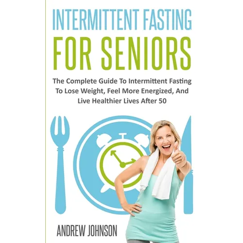Intermittent Fasting For Seniors: The Complete Guide To Intermittent Fasting To Lose Weight, Feel More Energized, And Live Healthier Lives After 50