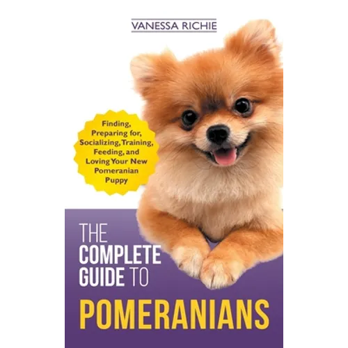 The Complete Guide to Pomeranians: Finding, Preparing for, Socializing, Training, Feeding, and Loving Your New Pomeranian Puppy