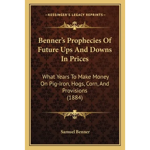 Benner's Prophecies Of Future Ups And Downs In Prices: What Years To Make Money On Pig-Iron, Hogs, Corn, And Provisions (1884)