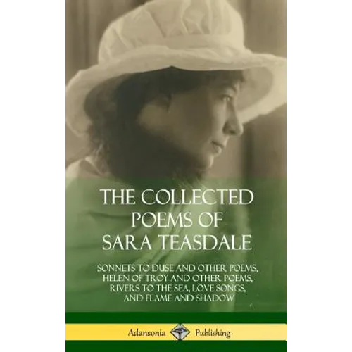 The Collected Poems of Sara Teasdale: Sonnets to Duse and Other Poems, Helen of Troy and Other Poems, Rivers to the Sea, Love Songs, and Flame and Sha