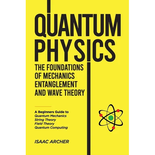 QUANTUM PHYSICS The Foundations of Mechanics, Entanglement and Wave Theory: A Beginners Guide to Quantum Mechanics, String Theory, Field Theory and Qu