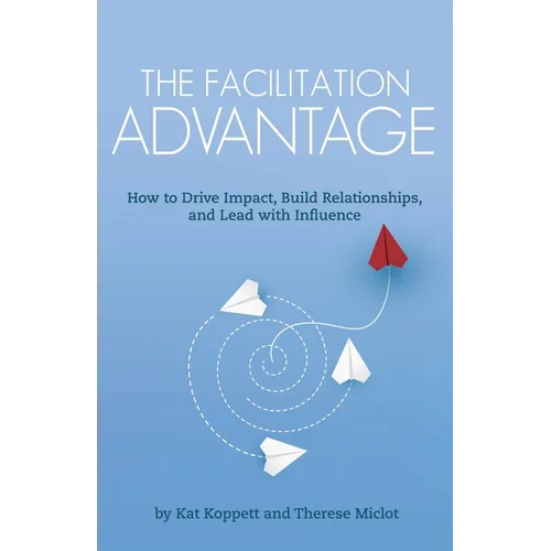 The Facilitation Advantage: How to Drive Impact, Build Relationships, and Lead with Influence