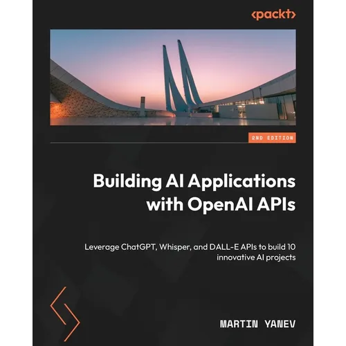 Building AI Applications with OpenAI APIs - Second Edition: Leverage ChatGPT, Whisper, and DALL-E APIs to build 10 innovative AI projects