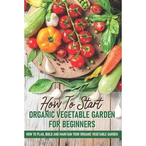How To Start An Organic Vegetable Garden For Beginners: How To Plan, Build And Maintain Your Organic Vegetable Garden: Organic Gardening At Home