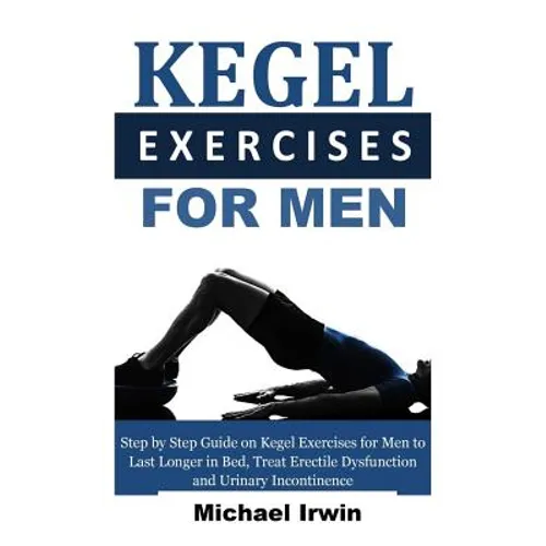 Kegel Exercises for Men: Step by Step Guide on Kegel Exercises for Men to Last Longer in Bed, Treat Erectile Dysfunction and Urinary Incontinen