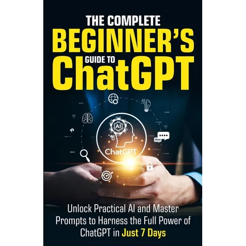 The Complete Beginner's Guide To ChatGPT: Unlock Practical AI and Master Prompts to Harness the Full Power of ChatGPT in Just 7 Days