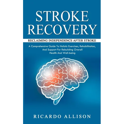 Stroke Recovery: Reclaiming Independence After Stroke (A Comprehensive Guide To Holistic Exercises, Rehabilitation, And Support For Rebuilding Overall
