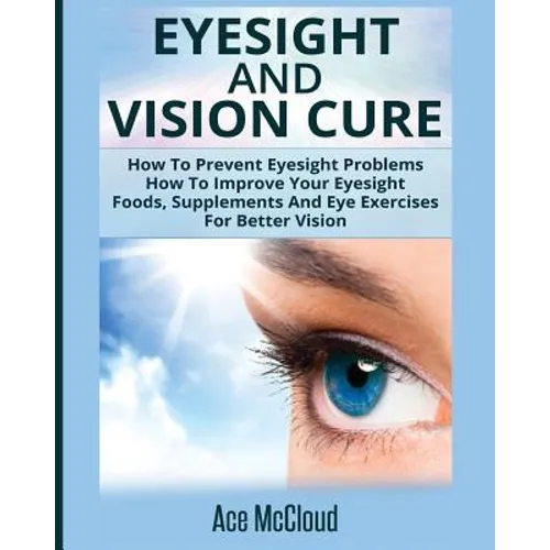 Eyesight And Vision Cure: How To Prevent Eyesight Problems: How To Improve Your Eyesight: Foods, Supplements And Eye Exercises For Better Vision